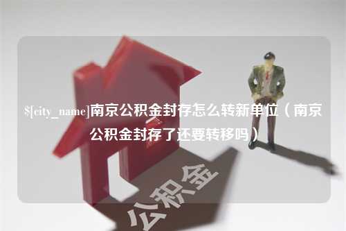 华容南京公积金封存怎么转新单位（南京公积金封存了还要转移吗）